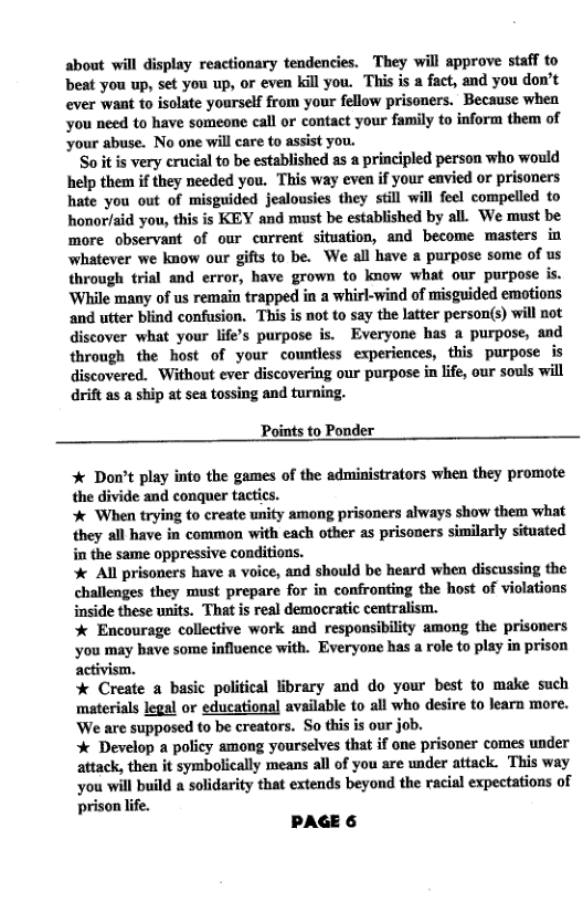 about will display reactionary tendencies. They will approve staff to beat you up, set you up, or even kill you. This is a fact, and you don’t ever want to isolate yourself from your fellow prisoners. Because when you need o have someone call or contact your family to inform them of ‘your abuse. No one will care to assist you.  Soitis very crucial to be established as a principled person who would help them if they needed you. This way even if your envied or prisoners hate you out of misguided jealousies they still will feel compelled to honor/aid you, this is KEY and must be established by all. We must be more observant of our current situation, and become masters in whatever we know our gifts to be. We all have a purpose some of us through trial and error, have grown to know what our purpose is. ‘While many of us remain trapped in a whirl-wind of misguided emotions and utter blind confusion. This is not to say the latter person(s) will not discover what your life’s purpose is. Everyone has a purpose, and through the host of your countless experiences, this purpose is discovered. Without ever discovering our purpose in life, our souls will drift as a ship at sea tossing and turning.  Points to Ponder  * Don’t play into the games of the administrators when they promote the divide and conquer tactics.  * When trying to create unity among prisoners always show them what they all have in common with each other as prisoners similarly situated in the same oppressive conditions.  Al prisoners have a voice, and should be heard when discussing the challenges they must prepare for in confronting the host of violations inside these units. That is real democratic centralism.  * Encourage collective work and responsibility among the prisoners you may bave some influence with. Everyone has a role to play in prison activism.  % Create a basic political library and do your best to make such materials legal or educational available to all who desire to learn more. ‘We are supposed to be creators. So this is our job.  * Develop a policy among yourselves that if one prisoner comes under attack, then it symbolically means all of you are under attack. This way you will build a solidarity that extends beyond the racial expectations of ‘prison life.  PAGE 6 